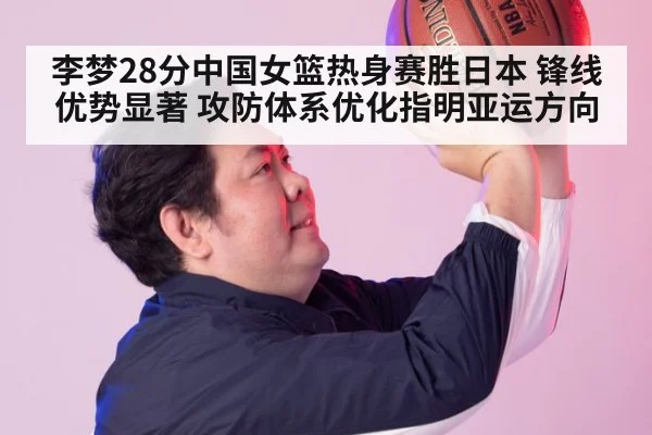 李梦28分中国女篮热身赛胜日本 锋线优势显著 攻防体系优化指明亚运方向