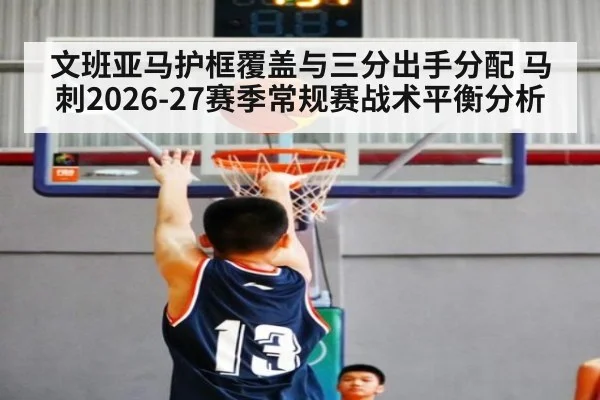 文班亚马护框覆盖与三分出手分配 马刺2026-27赛季常规赛战术平衡分析